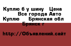 Куплю б/у шину › Цена ­ 1 000 - Все города Авто » Куплю   . Брянская обл.,Брянск г.